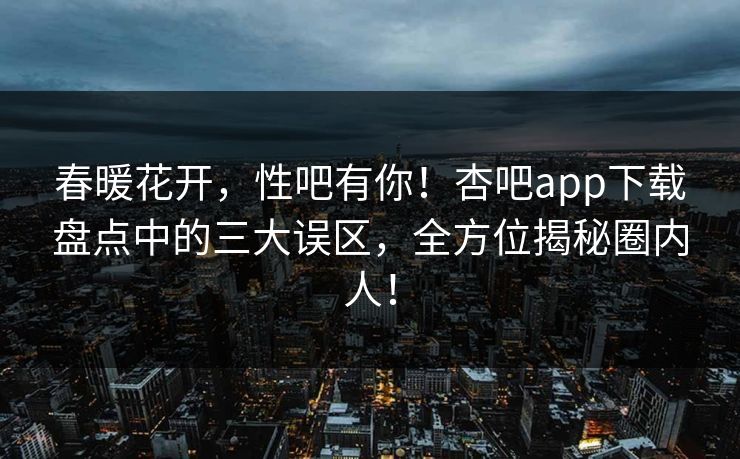 春暖花开，性吧有你！杏吧app下载盘点中的三大误区，全方位揭秘圈内人！