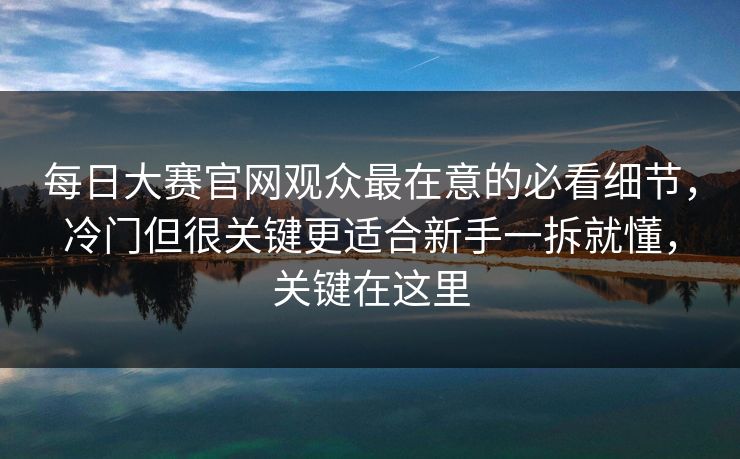 每日大赛官网观众最在意的必看细节,冷门但很关键更适合新手一拆就懂,关键在这里 每日大赛官网观众最在意的必看细节,冷门但很关键更适合新手一拆就懂,关键在这里