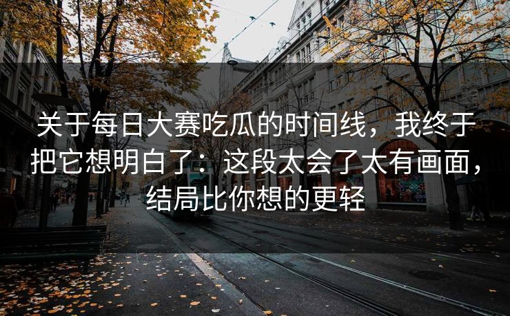 关于每日大赛吃瓜的时间线，我终于把它想明白了：这段太会了太有画面，结局比你想的更轻