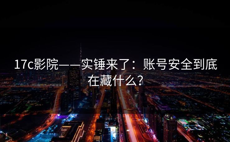 17c影院——实锤来了：账号安全到底在藏什么？