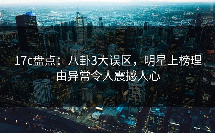 17c盘点：八卦3大误区，明星上榜理由异常令人震撼人心