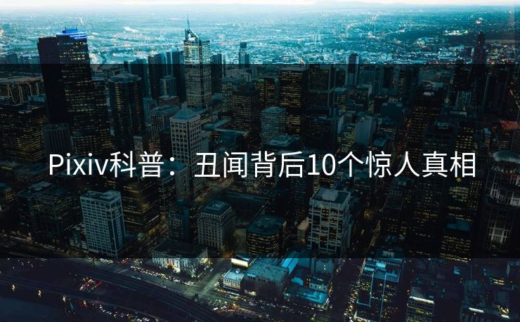 Pixiv科普：丑闻背后10个惊人真相
