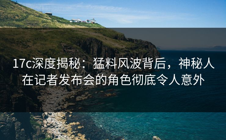 17c深度揭秘：猛料风波背后，神秘人在记者发布会的角色彻底令人意外