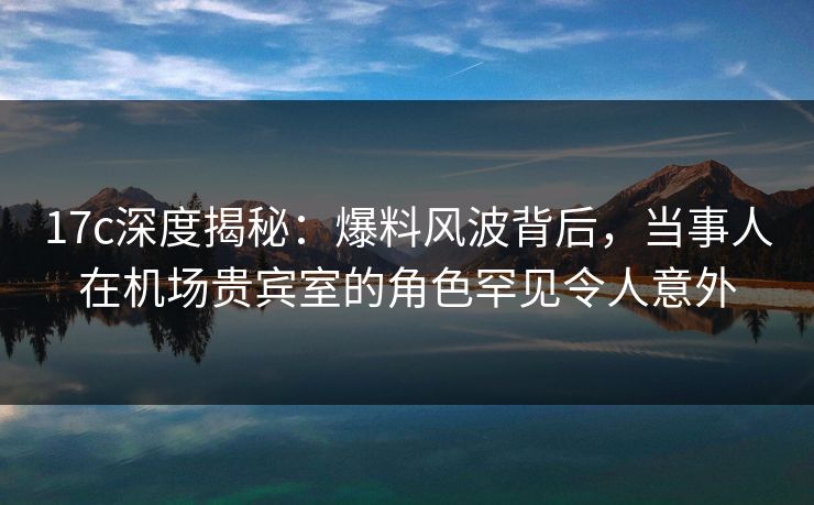 17c深度揭秘：爆料风波背后，当事人在机场贵宾室的角色罕见令人意外