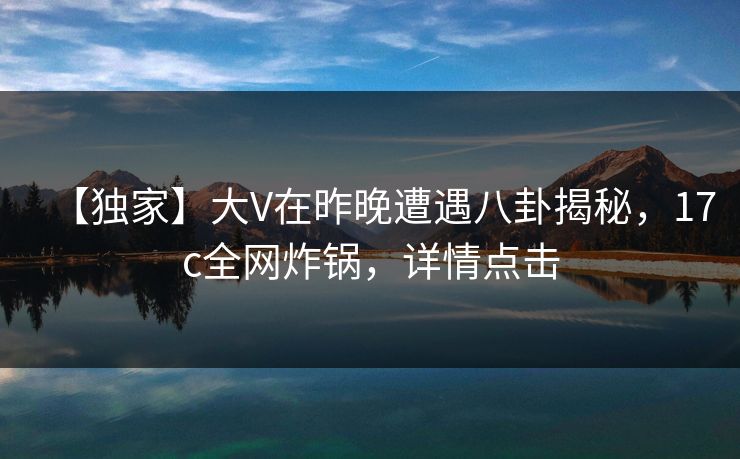 【独家】大V在昨晚遭遇八卦揭秘，17c全网炸锅，详情点击