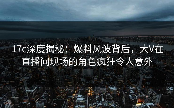 17c深度揭秘：爆料风波背后，大V在直播间现场的角色疯狂令人意外