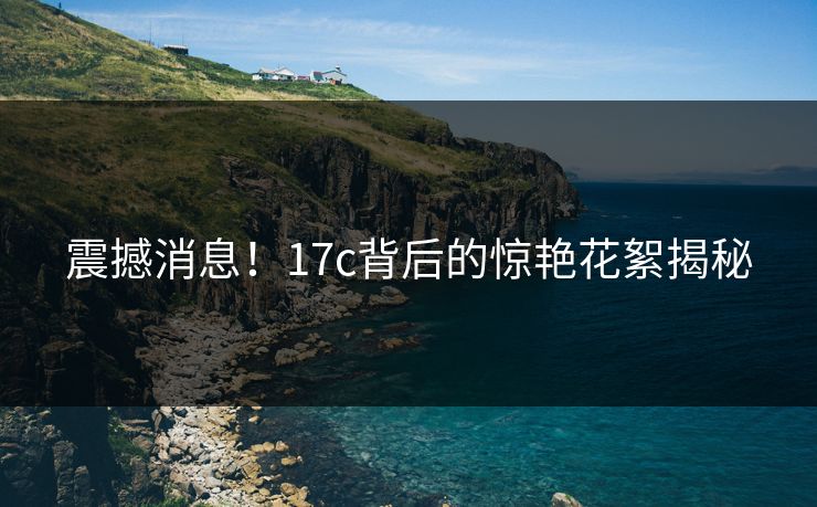 震撼消息！17c背后的惊艳花絮揭秘