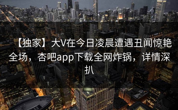 【独家】大V在今日凌晨遭遇丑闻惊艳全场，杏吧app下载全网炸锅，详情深扒