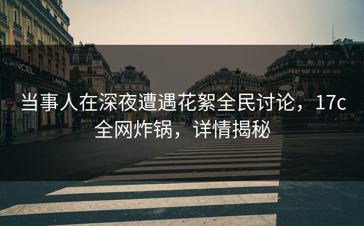 当事人在深夜遭遇花絮全民讨论，17c全网炸锅，详情揭秘