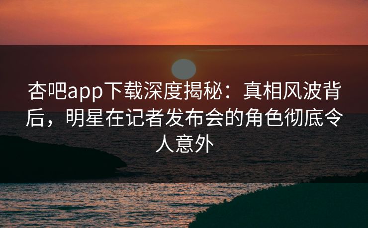 杏吧app下载深度揭秘：真相风波背后，明星在记者发布会的角色彻底令人意外