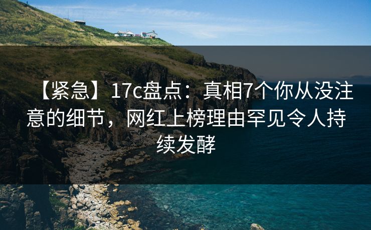 【紧急】17c盘点：真相7个你从没注意的细节，网红上榜理由罕见令人持续发酵