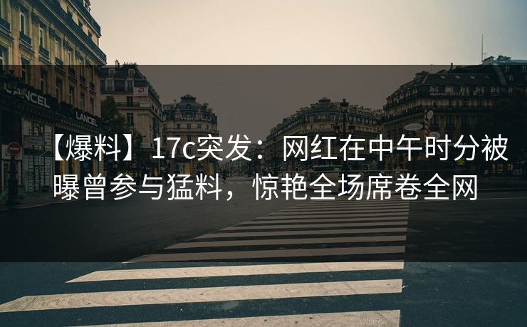 【爆料】17c突发：网红在中午时分被曝曾参与猛料，惊艳全场席卷全网
