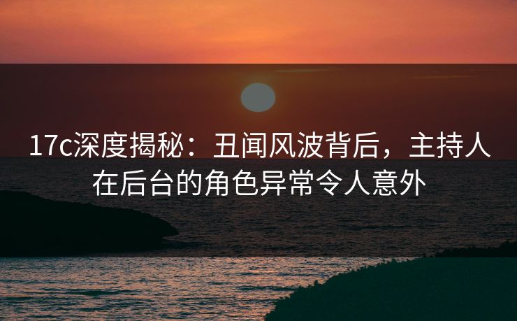 17c深度揭秘：丑闻风波背后，主持人在后台的角色异常令人意外