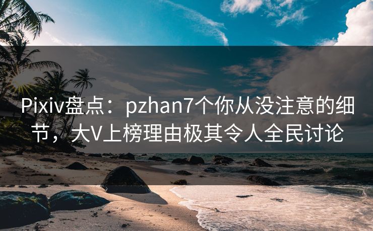 Pixiv盘点：pzhan7个你从没注意的细节，大V上榜理由极其令人全民讨论