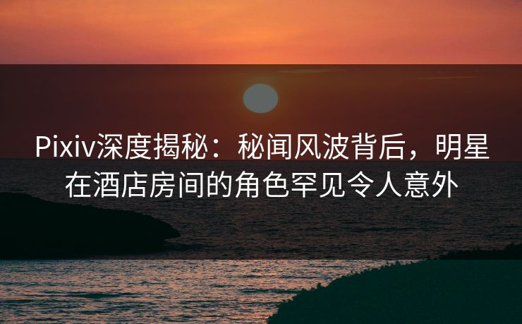Pixiv深度揭秘：秘闻风波背后，明星在酒店房间的角色罕见令人意外