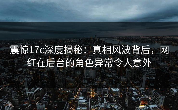 震惊17c深度揭秘：真相风波背后，网红在后台的角色异常令人意外