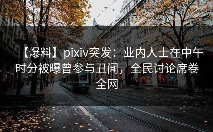 【爆料】pixiv突发：业内人士在中午时分被曝曾参与丑闻，全民讨论席卷全网