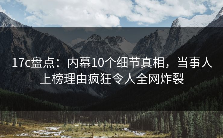 17c盘点：内幕10个细节真相，当事人上榜理由疯狂令人全网炸裂