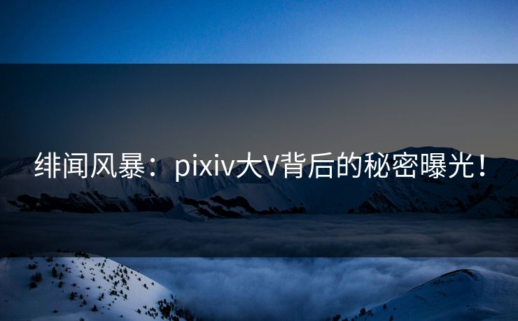 绯闻风暴：pixiv大V背后的秘密曝光！