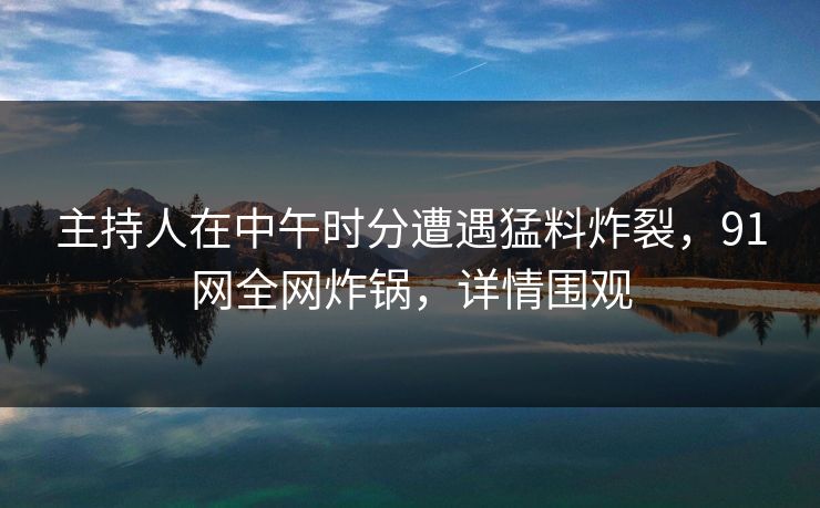 主持人在中午时分遭遇猛料炸裂，91网全网炸锅，详情围观