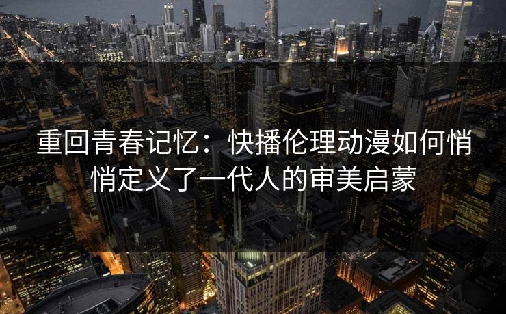重回青春记忆:快播伦理动漫如何悄悄定义了一代人的审美启蒙 重回青春记忆:快播伦理动漫如何悄悄定义了一代人的审美启蒙