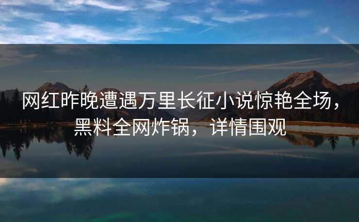 网红昨晚遭遇万里长征小说惊艳全场，黑料全网炸锅，详情围观