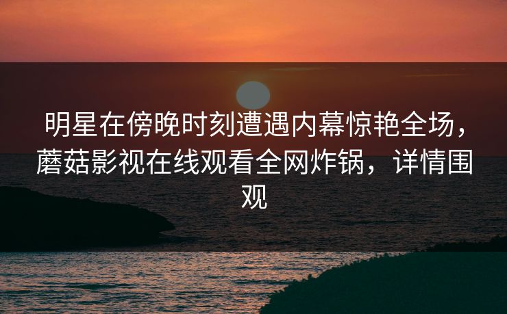 明星在傍晚时刻遭遇内幕惊艳全场，蘑菇影视在线观看全网炸锅，详情围观