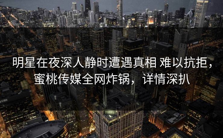 明星在夜深人静时遭遇真相 难以抗拒，蜜桃传媒全网炸锅，详情深扒