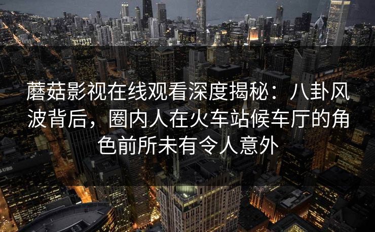 蘑菇影视在线观看深度揭秘：八卦风波背后，圈内人在火车站候车厅的角色前所未有令人意外
