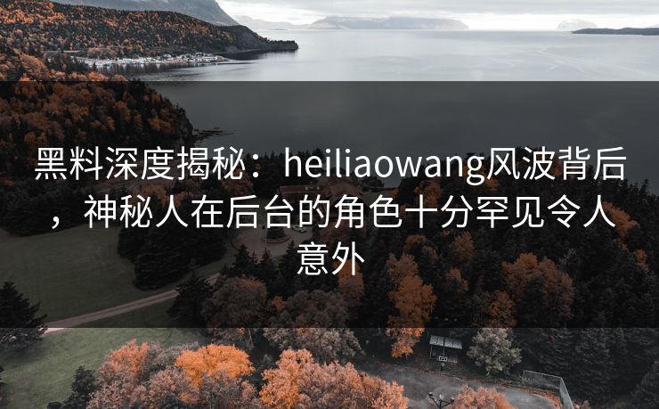 黑料深度揭秘：heiliaowang风波背后，神秘人在后台的角色十分罕见令人意外
