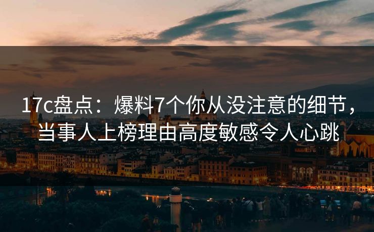 17c盘点：爆料7个你从没注意的细节，当事人上榜理由高度敏感令人心跳