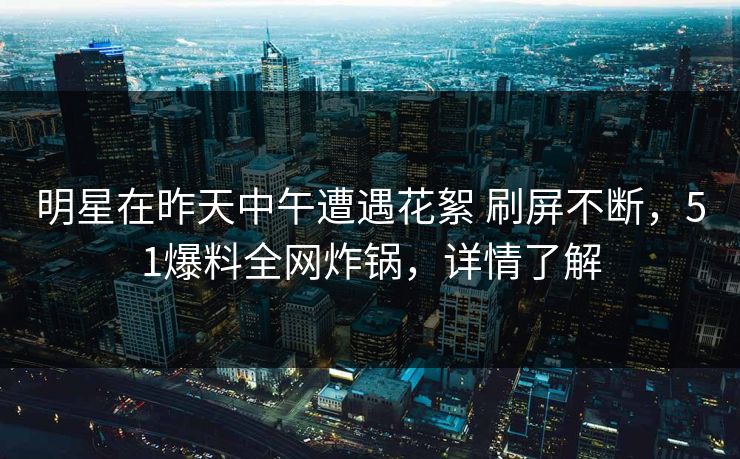 明星在昨天中午遭遇花絮 刷屏不断，51爆料全网炸锅，详情了解