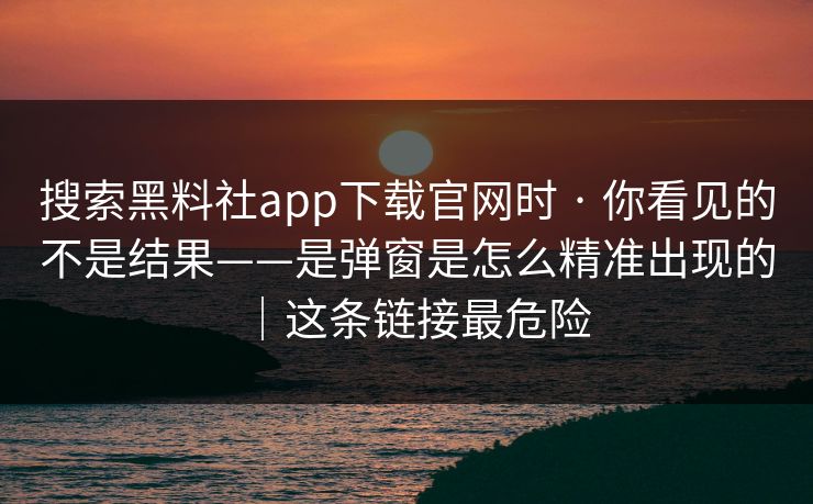 搜索黑料社app下载官网时 · 你看见的不是结果——是弹窗是怎么精准出现的｜这条链接最危险