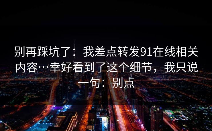 别再踩坑了：我差点转发91在线相关内容…幸好看到了这个细节，我只说一句：别点